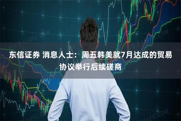 东信证券 消息人士：周五韩美就7月达成的贸易协议举行后续磋商