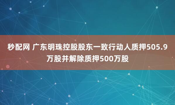 秒配网 广东明珠控股股东一致行动人质押505.9万股并解除质押500万股