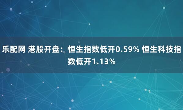 乐配网 港股开盘：恒生指数低开0.59% 恒生科技指数低开1.13%