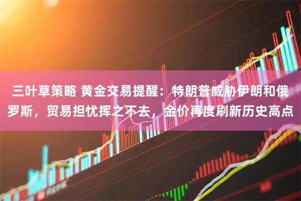 三叶草策略 黄金交易提醒：特朗普威胁伊朗和俄罗斯，贸易担忧挥之不去，金价再度刷新历史高点