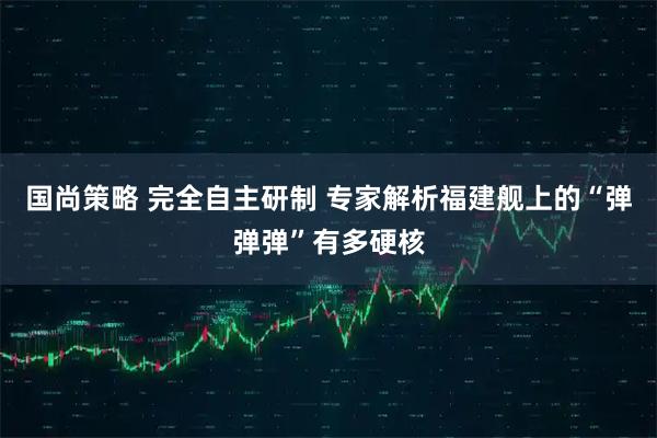 国尚策略 完全自主研制 专家解析福建舰上的“弹弹弹”有多硬核