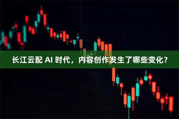 长江云配 AI 时代，内容创作发生了哪些变化？
