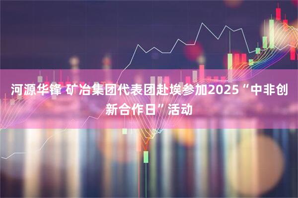 河源华锋 矿冶集团代表团赴埃参加2025“中非创新合作日”活动