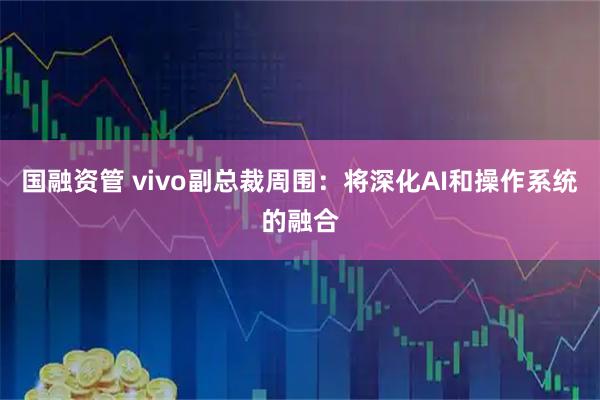 国融资管 vivo副总裁周围：将深化AI和操作系统的融合