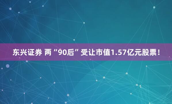 东兴证券 两“90后”受让市值1.57亿元股票！