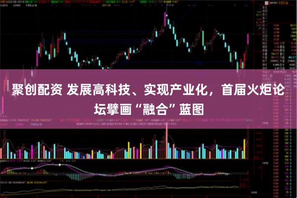 聚创配资 发展高科技、实现产业化，首届火炬论坛擘画“融合”蓝图