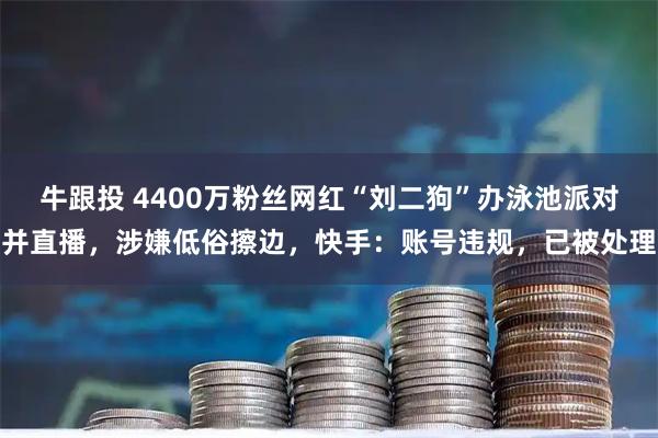 牛跟投 4400万粉丝网红“刘二狗”办泳池派对并直播，涉嫌低俗擦边，快手：账号违规，已被处理