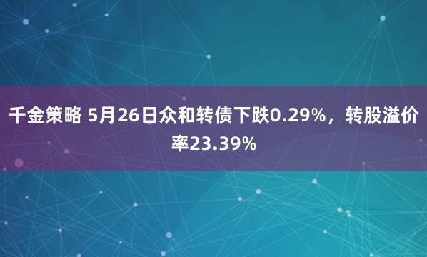 千金策略 5月26日众和转债下跌0.29%，转股溢价率23.39%