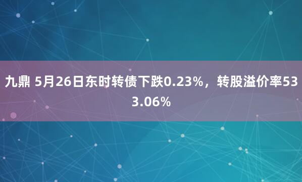 九鼎 5月26日东时转债下跌0.23%，转股溢价率533.06%