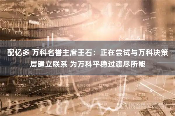配亿多 万科名誉主席王石：正在尝试与万科决策层建立联系 为万科平稳过渡尽所能