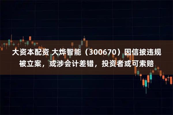 大资本配资 大烨智能（300670）因信披违规被立案，或涉会计差错，投资者或可索赔
