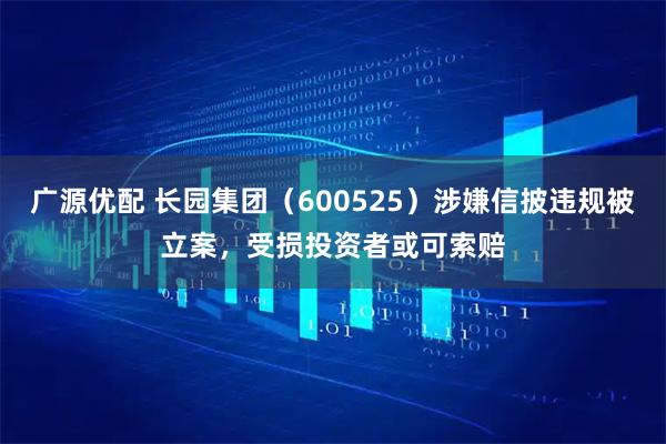 广源优配 长园集团（600525）涉嫌信披违规被立案，受损投资者或可索赔