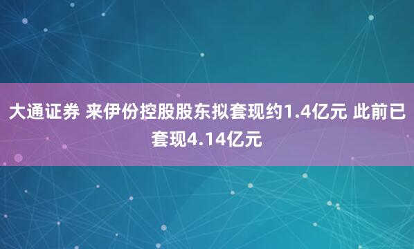 大通证券 来伊份控股股东拟套现约1.4亿元 此前已套现4.14亿元