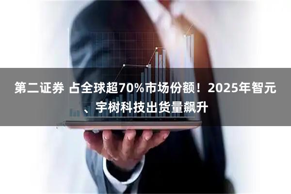 第二证券 占全球超70%市场份额!2025年智元、宇树科技出货量飙升