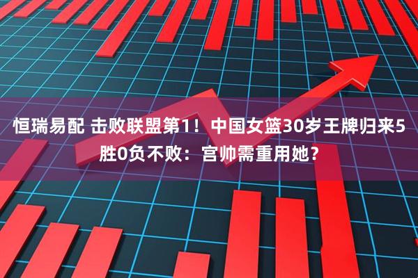 恒瑞易配 击败联盟第1！中国女篮30岁王牌归来5胜0负不败：宫帅需重用她？