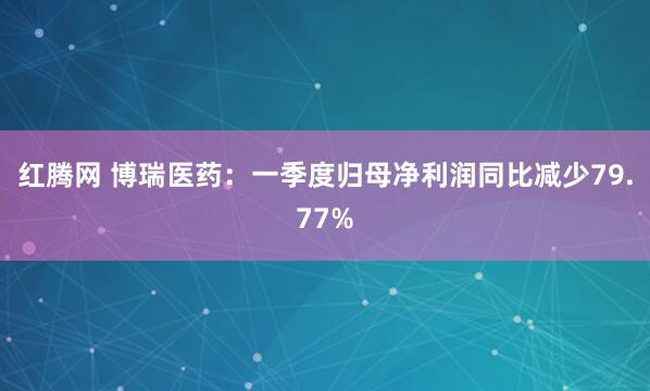 红腾网 博瑞医药：一季度归母净利润同比减少79.77%