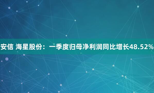 安信 海星股份：一季度归母净利润同比增长48.52%