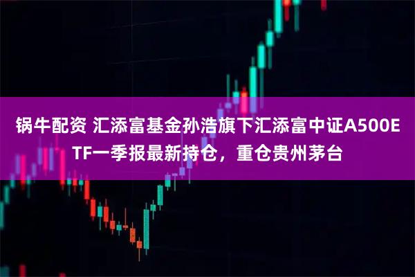 锅牛配资 汇添富基金孙浩旗下汇添富中证A500ETF一季报最新持仓，重仓贵州茅台
