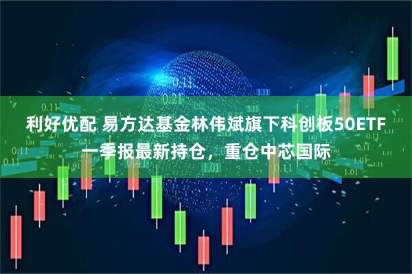 利好优配 易方达基金林伟斌旗下科创板50ETF一季报最新持仓，重仓中芯国际