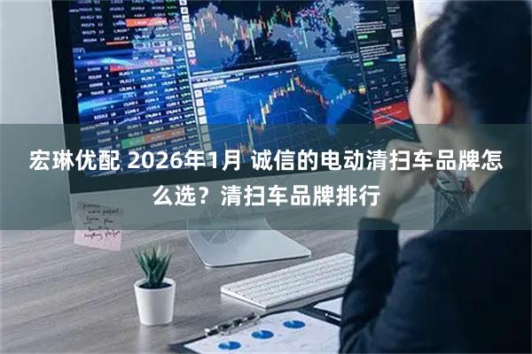 宏琳优配 2026年1月 诚信的电动清扫车品牌怎么选?清扫车品牌排行