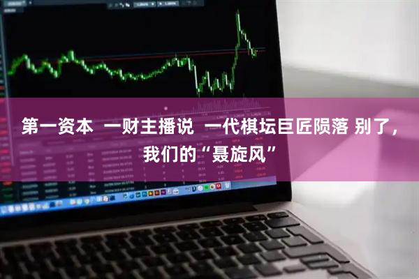 第一资本  一财主播说  一代棋坛巨匠陨落 别了，我们的“聂旋风”