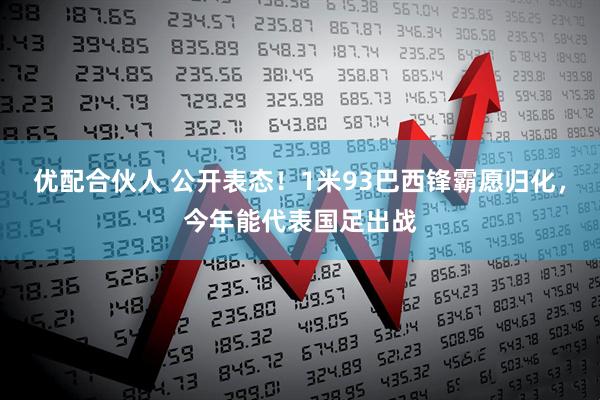 优配合伙人 公开表态！1米93巴西锋霸愿归化，今年能代表国足出战