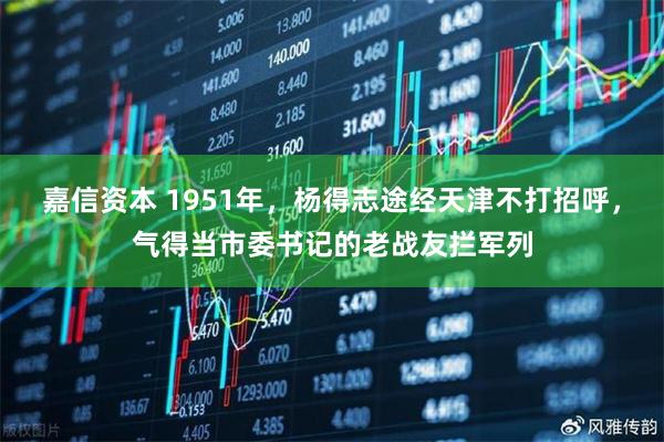 嘉信资本 1951年，杨得志途经天津不打招呼，气得当市委书记的老战友拦军列