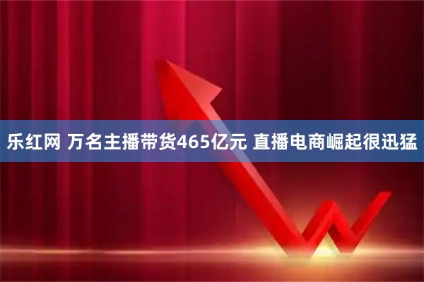 乐红网 万名主播带货465亿元 直播电商崛起很迅猛