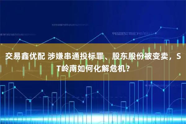 交易鑫优配 涉嫌串通投标罪、股东股份被变卖，ST岭南如何化解危机？