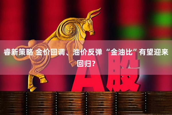 睿新策略 金价回调、油价反弹 “金油比”有望迎来回归？