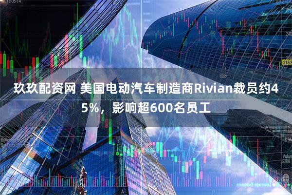 玖玖配资网 美国电动汽车制造商Rivian裁员约45%，影响超600名员工