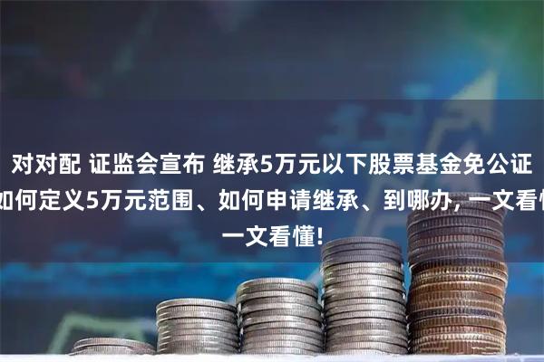对对配 证监会宣布 继承5万元以下股票基金免公证! 如何定义5万元范围、如何申请继承、到哪办, 一文看懂!