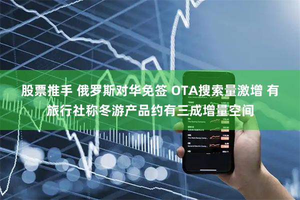 股票推手 俄罗斯对华免签 OTA搜索量激增 有旅行社称冬游产品约有三成增量空间